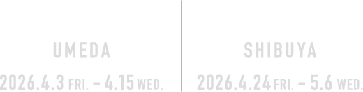 OSAKA UMEDA | TOKYO SHIBUYA 2026.4.3 FRI. - 4.15 WED 2026.4.24 FRI. - 5.6 WED.